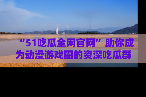 “51吃瓜全网官网”助你成为动漫游戏圈的资深吃瓜群众！