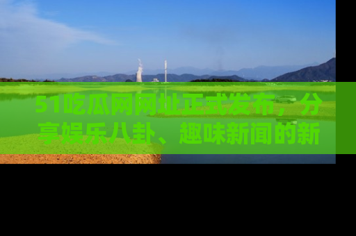 51吃瓜网网址正式发布，分享娱乐八卦、趣味新闻的新平台