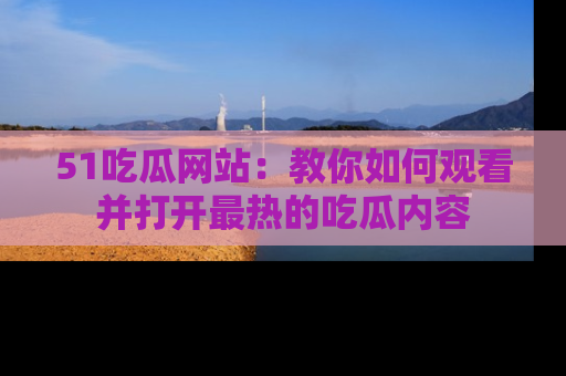 51吃瓜网站：教你如何观看并打开最热的吃瓜内容