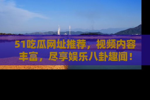 51吃瓜网址推荐，视频内容丰富，尽享娱乐八卦趣闻！