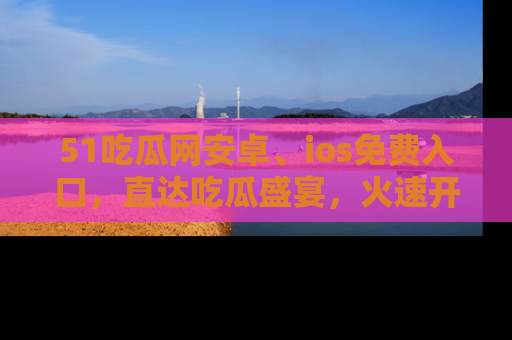 51吃瓜网安卓、ios免费入口，直达吃瓜盛宴，火速开启线上体验！