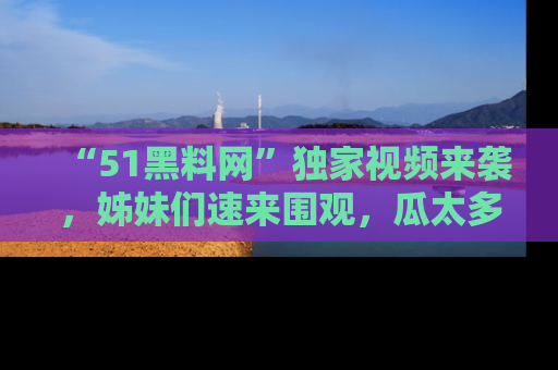 “51黑料网”独家视频来袭，姊妹们速来围观，瓜太多简直停不下来！