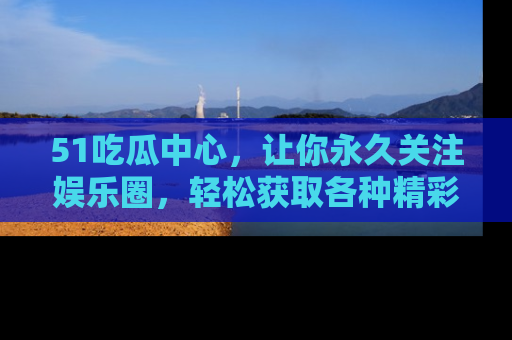 51吃瓜中心，让你永久关注娱乐圈，轻松获取各种精彩的吃瓜信息！