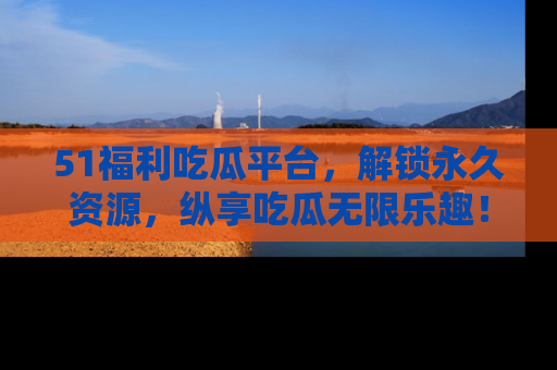 51福利吃瓜平台，解锁永久资源，纵享吃瓜无限乐趣！