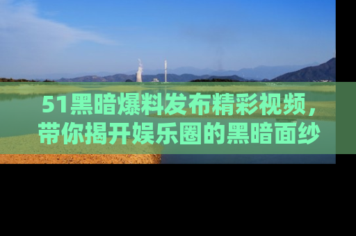 51黑暗爆料发布精彩视频，带你揭开娱乐圈的黑暗面纱