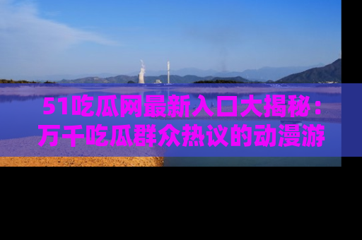 51吃瓜网最新入口大揭秘：万千吃瓜群众热议的动漫游戏事件