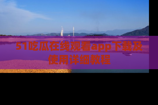 51吃瓜在线观看app下载及使用详细教程