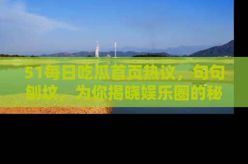 51每日吃瓜首页热议，句句刨坟，为你揭晓娱乐圈的秘密！
