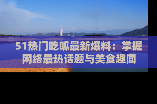 51热门吃呱最新爆料：掌握网络最热话题与美食趣闻