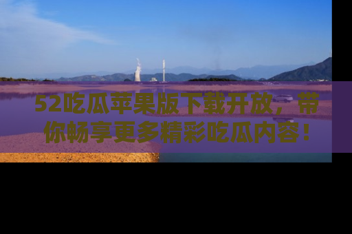 52吃瓜苹果版下载开放，带你畅享更多精彩吃瓜内容！