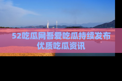 52吃瓜网吾爱吃瓜持续发布优质吃瓜资讯