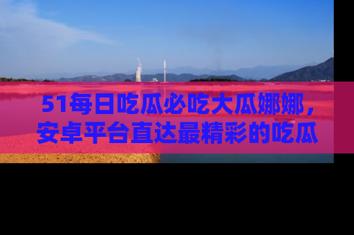51每日吃瓜必吃大瓜娜娜，安卓平台直达最精彩的吃瓜内容。