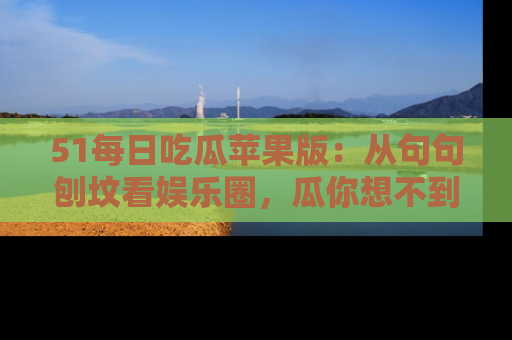51每日吃瓜苹果版：从句句刨坟看娱乐圈，瓜你想不到的精彩纷呈！