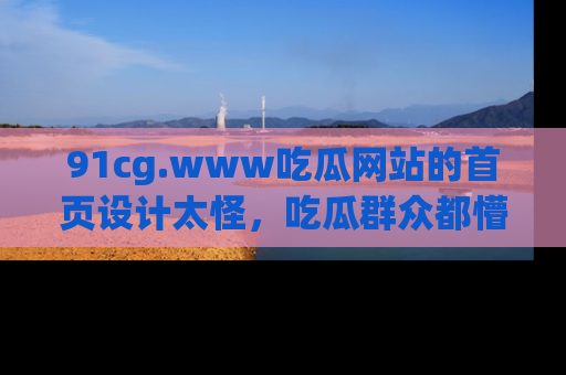 91cg.www吃瓜网站的首页设计太怪，吃瓜群众都懵了！