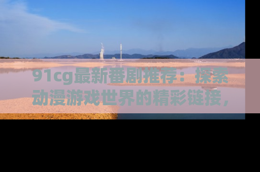 91cg最新番剧推荐：探索动漫游戏世界的精彩链接，尽在此处！