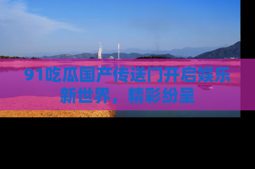91吃瓜国产传送门开启娱乐新世界，精彩纷呈
