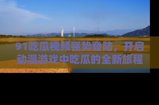 91吃瓜视频强势登陆，开启动漫游戏中吃瓜的全新旅程！