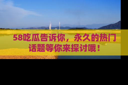 58吃瓜告诉你，永久的热门话题等你来探讨哦！
