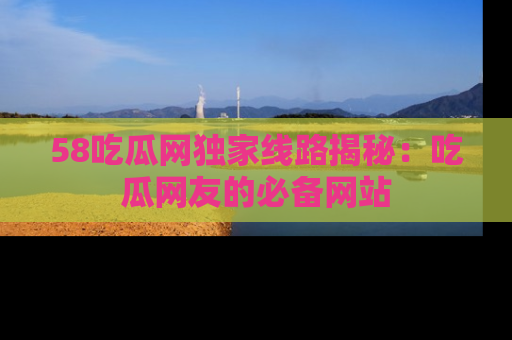 58吃瓜网独家线路揭秘：吃瓜网友的必备网站