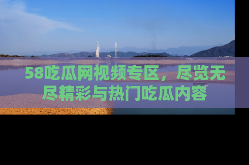 58吃瓜网视频专区，尽览无尽精彩与热门吃瓜内容