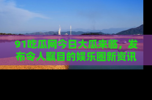 91吃瓜网今日大瓜来临，发布令人瞩目的娱乐圈新资讯！