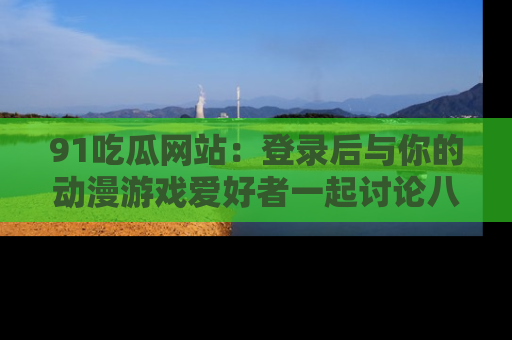 91吃瓜网站：登录后与你的动漫游戏爱好者一起讨论八卦！
