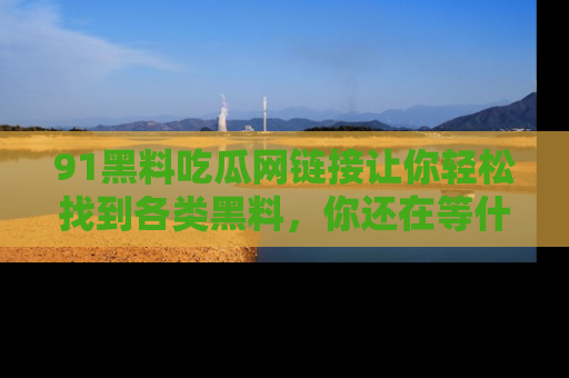 91黑料吃瓜网链接让你轻松找到各类黑料，你还在等什么呢？