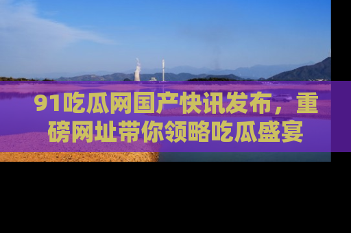 91吃瓜网国产快讯发布，重磅网址带你领略吃瓜盛宴