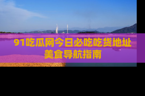 91吃瓜网今日必吃吃货地址美食导航指南