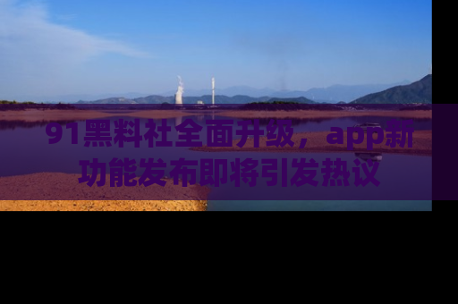 91黑料社全面升级，app新功能发布即将引发热议