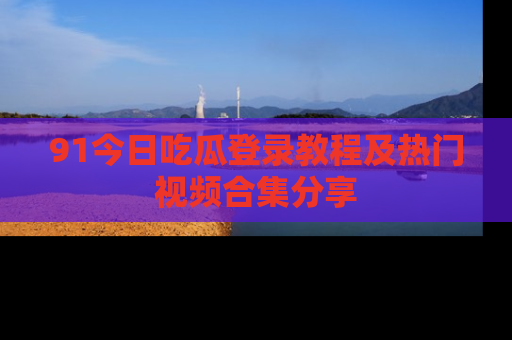 91今日吃瓜登录教程及热门视频合集分享