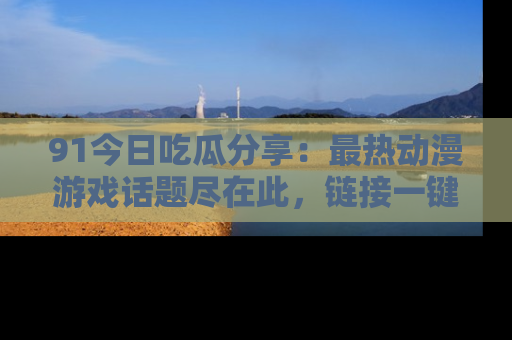 91今日吃瓜分享：最热动漫游戏话题尽在此，链接一键畅游！