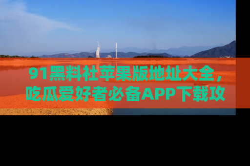 91黑料社苹果版地址大全，吃瓜爱好者必备APP下载攻略