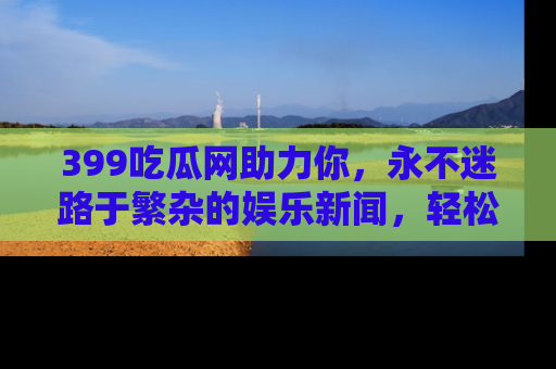 399吃瓜网助力你，永不迷路于繁杂的娱乐新闻，轻松追踪热点！