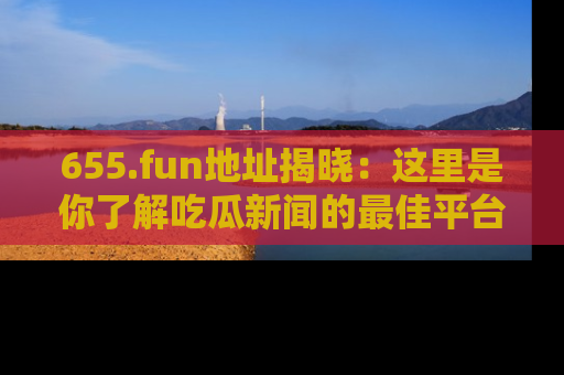 655.fun地址揭晓：这里是你了解吃瓜新闻的最佳平台，快来探索吧！