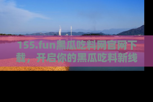 155.fun黑瓜吃料网官网下载，开启你的黑瓜吃料新线路，轻松找到入口！