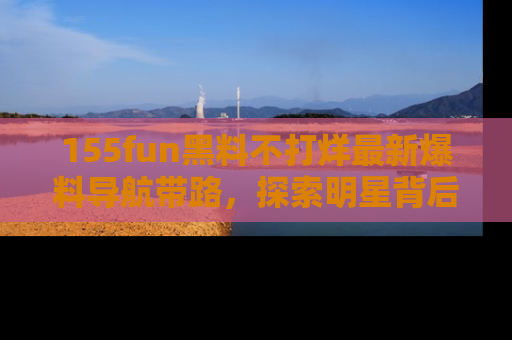 155fun黑料不打烊最新爆料导航带路，探索明星背后的秘密