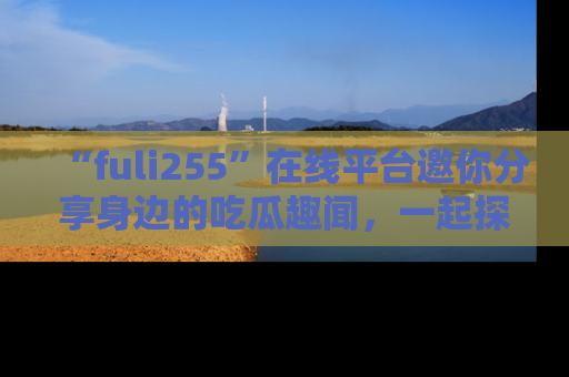 “fuli255”在线平台邀你分享身边的吃瓜趣闻，一起探索生活的小秘密！