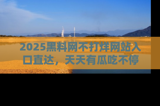 2025黑料网不打烊网站入口直达，天天有瓜吃不停