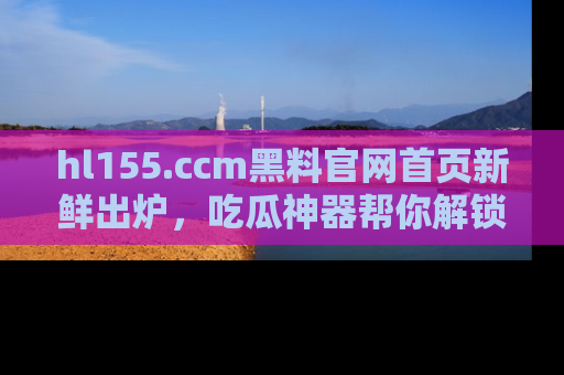 hl155.ccm黑料官网首页新鲜出炉，吃瓜神器帮你解锁那些鲜为人知的内幕！