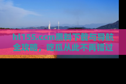 hl155.ccm黑料下载与导航全攻略，吃瓜从此不再错过任何热点