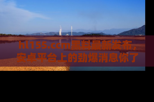 hl155.ccm黑料最新发布，安卓平台上的劲爆消息你了解了吗？