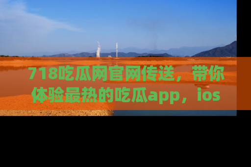 718吃瓜网官网传送，带你体验最热的吃瓜app，ios用户必备哦！