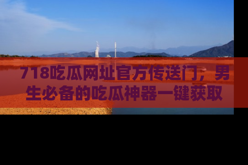 718吃瓜网址官方传送门，男生必备的吃瓜神器一键获取！