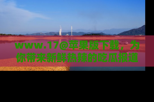 www.17@苹果版下载,为你带来新鲜热辣的吃瓜报道,尽情享受!