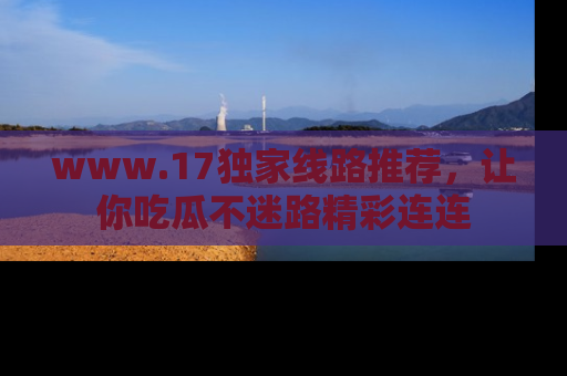 www.17独家线路推荐，让你吃瓜不迷路精彩连连