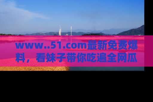 www..51.com最新免费爆料，看妹子带你吃遍全网瓜！
