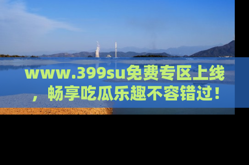www.399su免费专区上线，畅享吃瓜乐趣不容错过！