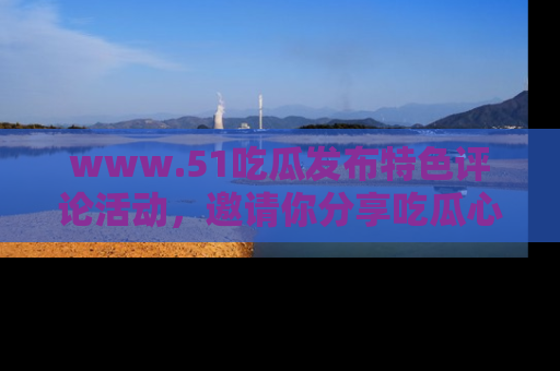 www.51吃瓜发布特色评论活动，邀请你分享吃瓜心得与看法！
