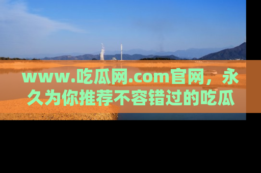 www.吃瓜网.com官网，永久为你推荐不容错过的吃瓜故事